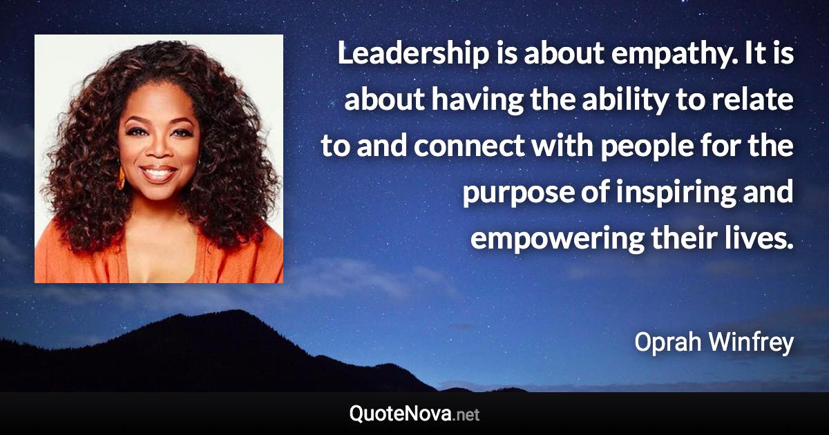 Leadership is about empathy. It is about having the ability to relate to and connect with people for the purpose of inspiring and empowering their lives. - Oprah Winfrey quote