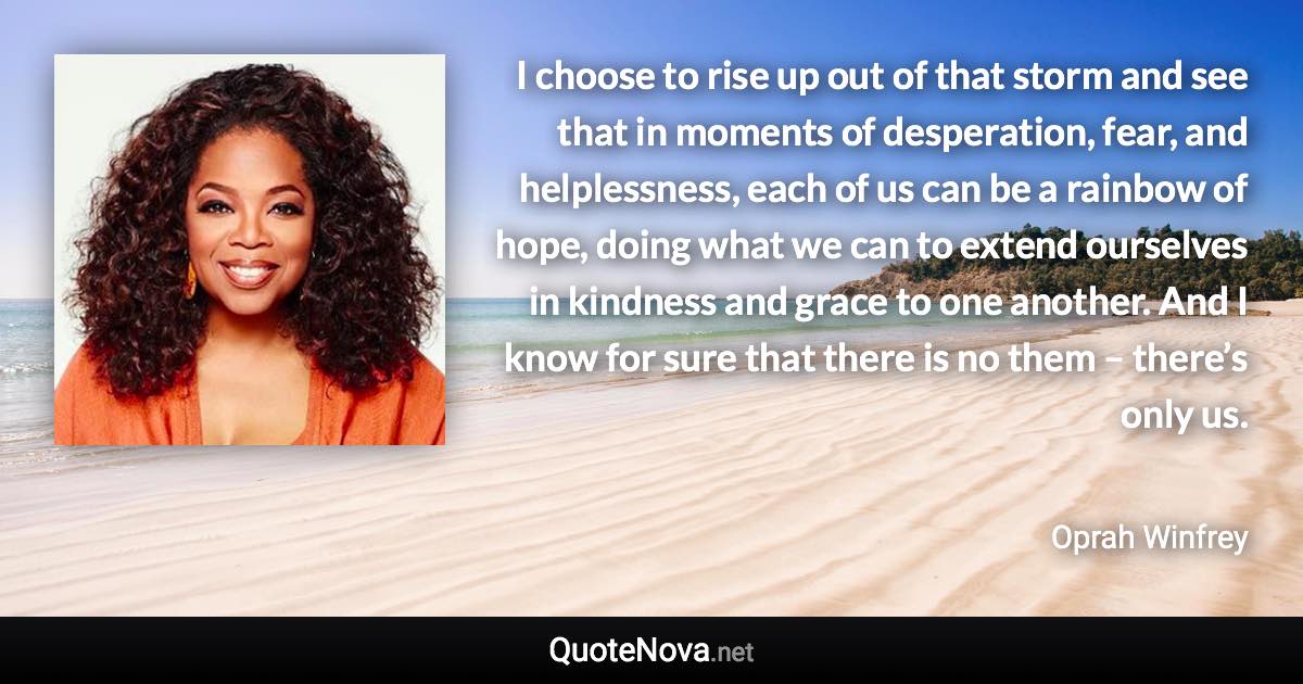 I choose to rise up out of that storm and see that in moments of desperation, fear, and helplessness, each of us can be a rainbow of hope, doing what we can to extend ourselves in kindness and grace to one another. And I know for sure that there is no them – there’s only us. - Oprah Winfrey quote