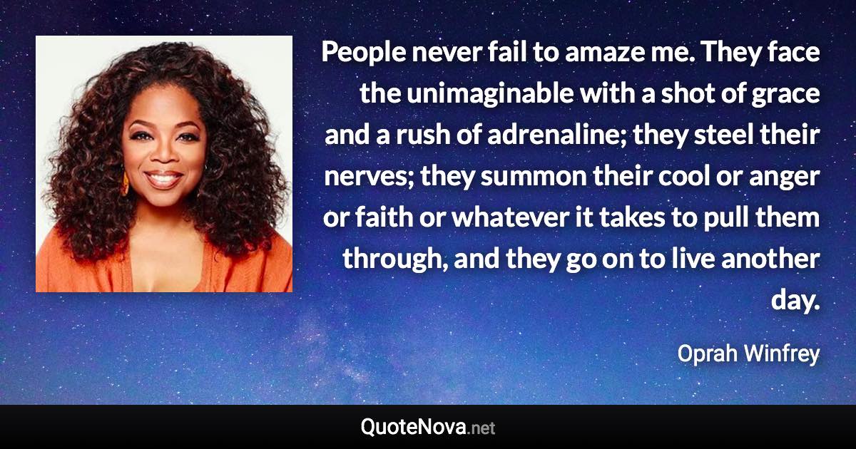 People never fail to amaze me. They face the unimaginable with a shot of grace and a rush of adrenaline; they steel their nerves; they summon their cool or anger or faith or whatever it takes to pull them through, and they go on to live another day. - Oprah Winfrey quote