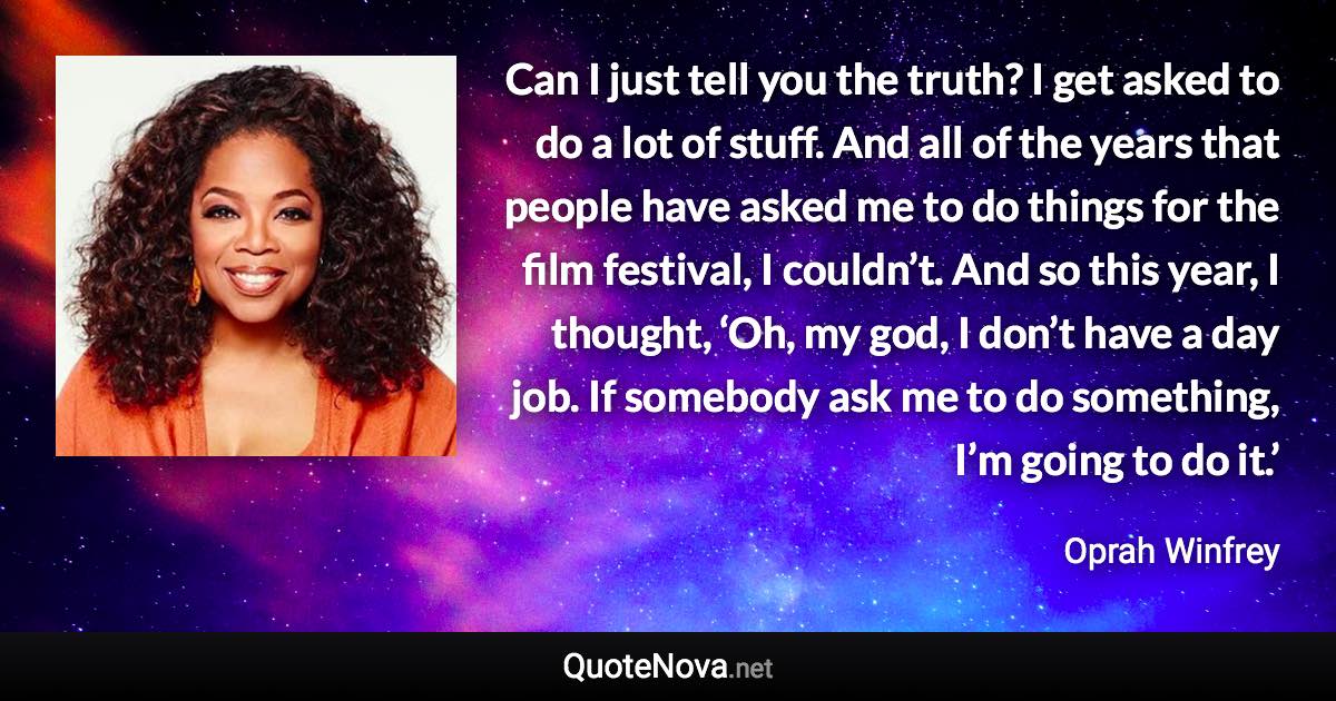 Can I just tell you the truth? I get asked to do a lot of stuff. And all of the years that people have asked me to do things for the film festival, I couldn’t. And so this year, I thought, ‘Oh, my god, I don’t have a day job. If somebody ask me to do something, I’m going to do it.’ - Oprah Winfrey quote
