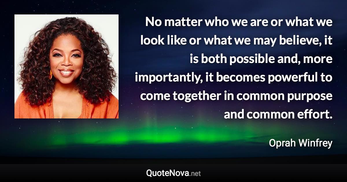 No matter who we are or what we look like or what we may believe, it is both possible and, more importantly, it becomes powerful to come together in common purpose and common effort. - Oprah Winfrey quote