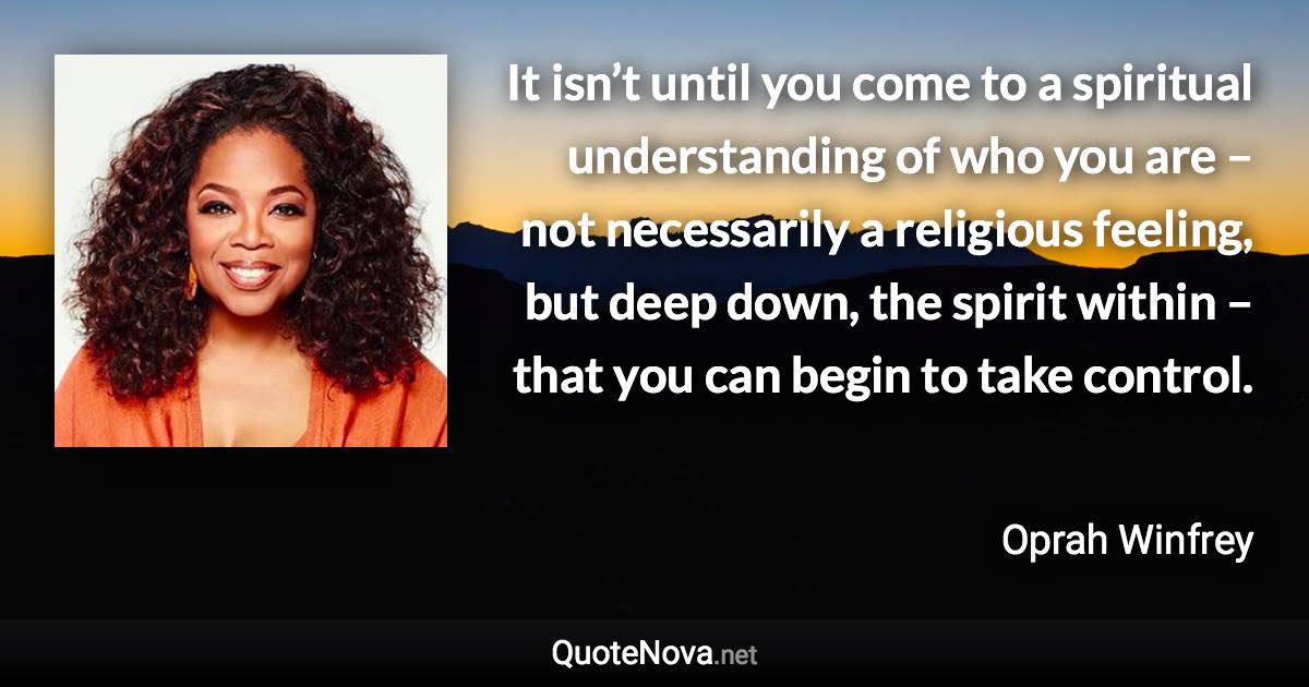 It isn’t until you come to a spiritual understanding of who you are – not necessarily a religious feeling, but deep down, the spirit within – that you can begin to take control. - Oprah Winfrey quote