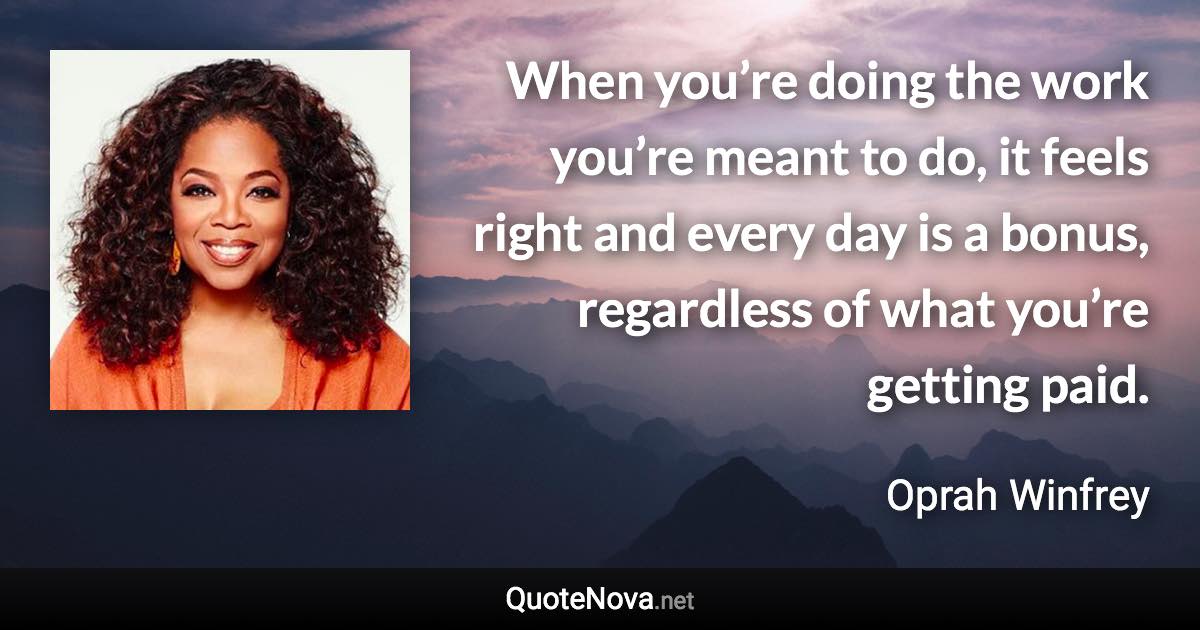 When you’re doing the work you’re meant to do, it feels right and every day is a bonus, regardless of what you’re getting paid. - Oprah Winfrey quote