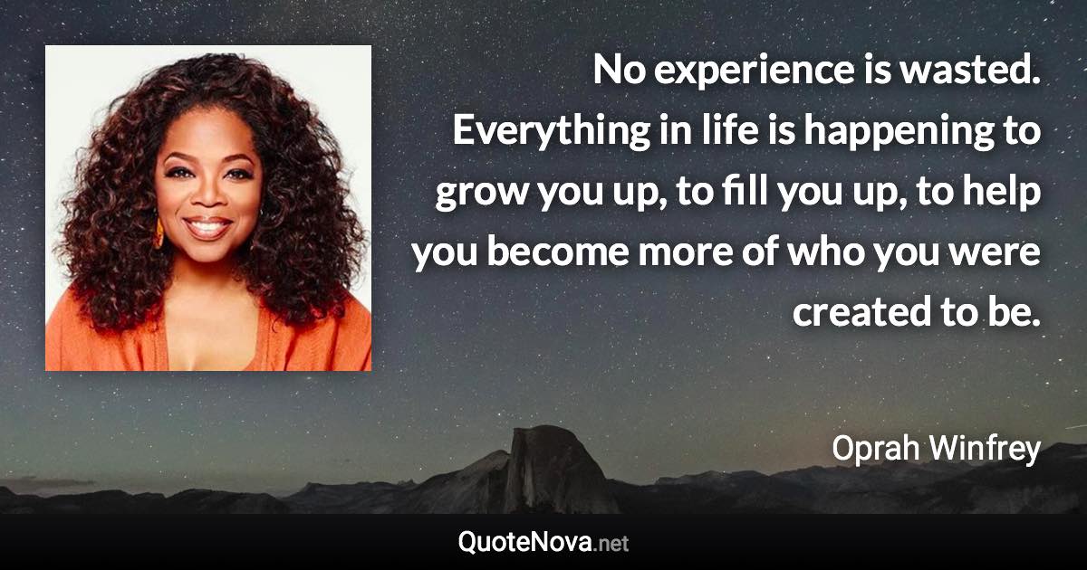 No experience is wasted. Everything in life is happening to grow you up, to fill you up, to help you become more of who you were created to be. - Oprah Winfrey quote