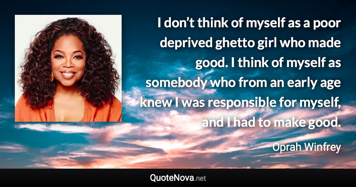 I don’t think of myself as a poor deprived ghetto girl who made good. I think of myself as somebody who from an early age knew I was responsible for myself, and I had to make good. - Oprah Winfrey quote