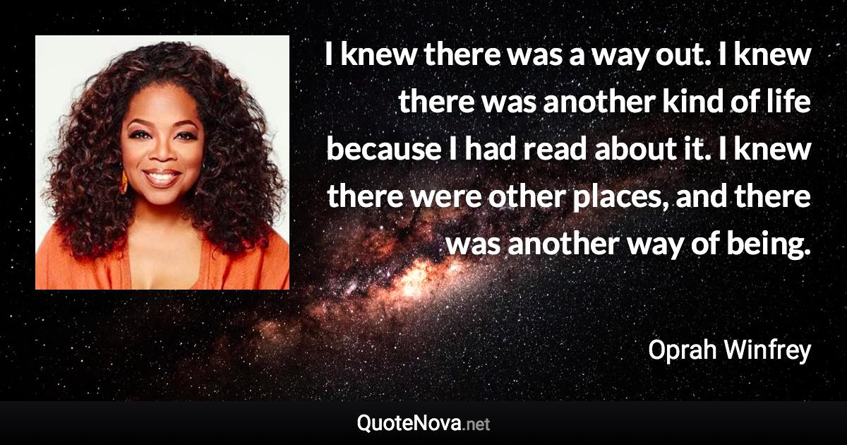 I knew there was a way out. I knew there was another kind of life because I had read about it. I knew there were other places, and there was another way of being. - Oprah Winfrey quote