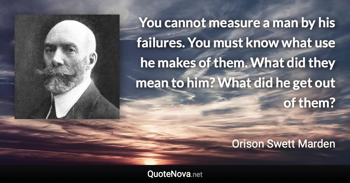 You cannot measure a man by his failures. You must know what use he makes of them. What did they mean to him? What did he get out of them? - Orison Swett Marden quote