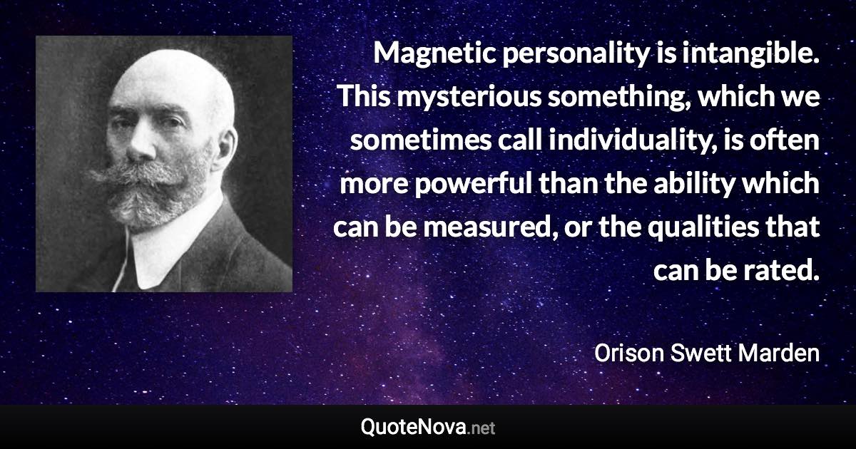 Magnetic personality is intangible. This mysterious something, which we sometimes call individuality, is often more powerful than the ability which can be measured, or the qualities that can be rated. - Orison Swett Marden quote