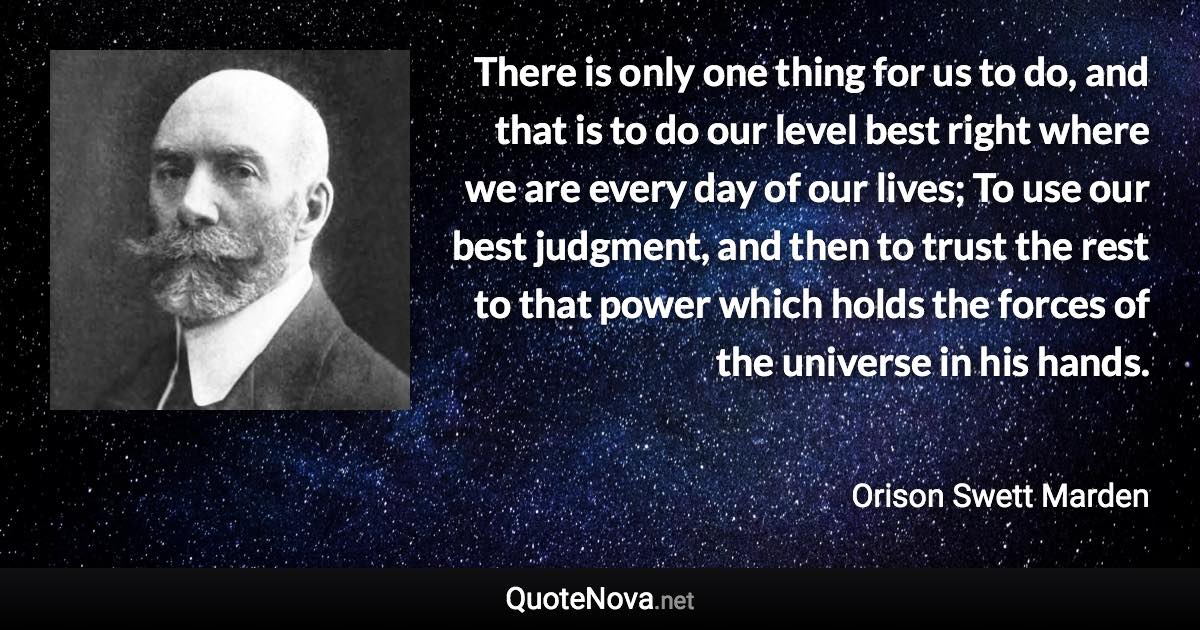 There is only one thing for us to do, and that is to do our level best right where we are every day of our lives; To use our best judgment, and then to trust the rest to that power which holds the forces of the universe in his hands. - Orison Swett Marden quote