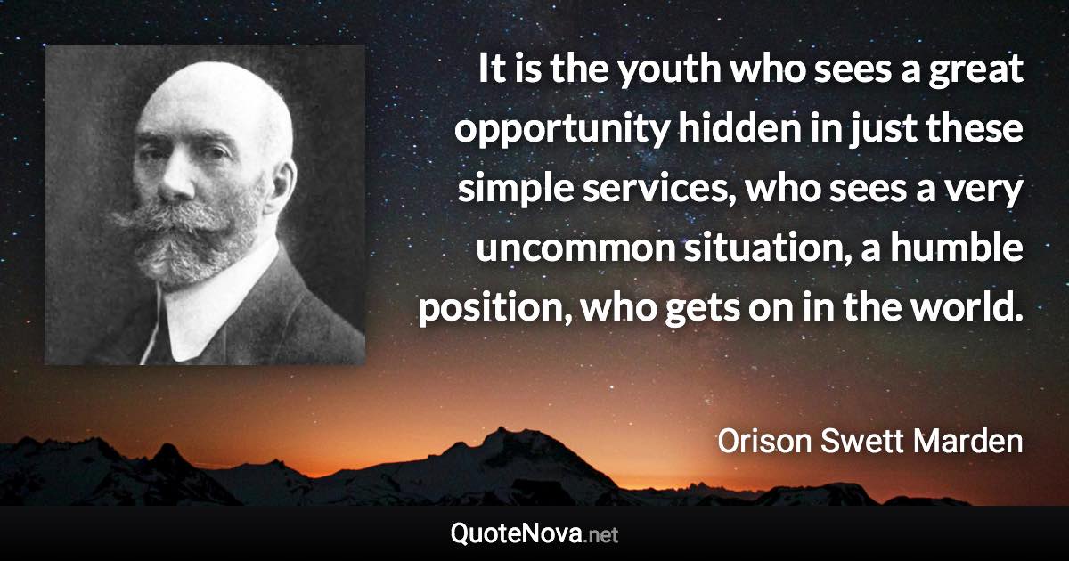 It is the youth who sees a great opportunity hidden in just these simple services, who sees a very uncommon situation, a humble position, who gets on in the world. - Orison Swett Marden quote