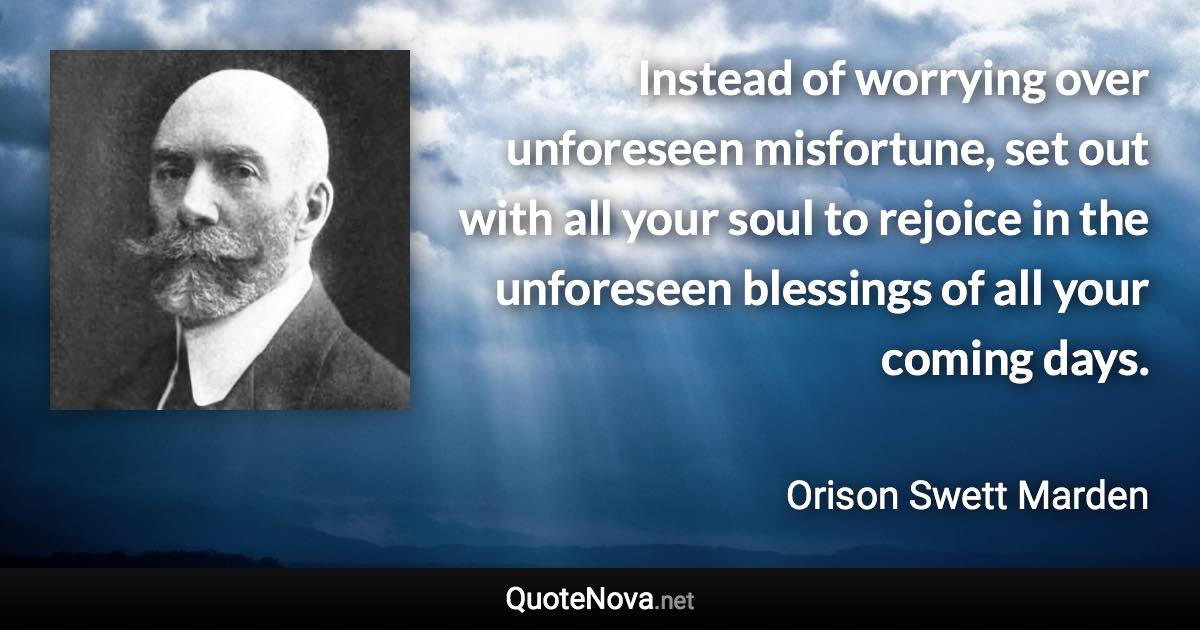 Instead of worrying over unforeseen misfortune, set out with all your soul to rejoice in the unforeseen blessings of all your coming days. - Orison Swett Marden quote