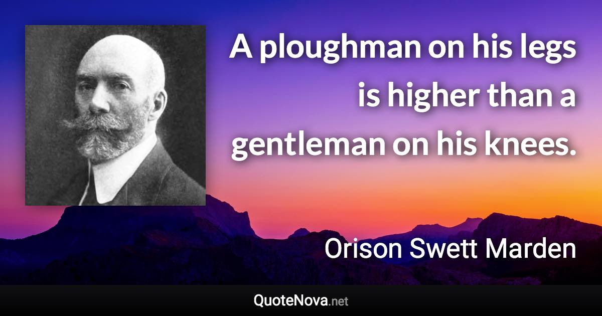 A ploughman on his legs is higher than a gentleman on his knees. - Orison Swett Marden quote