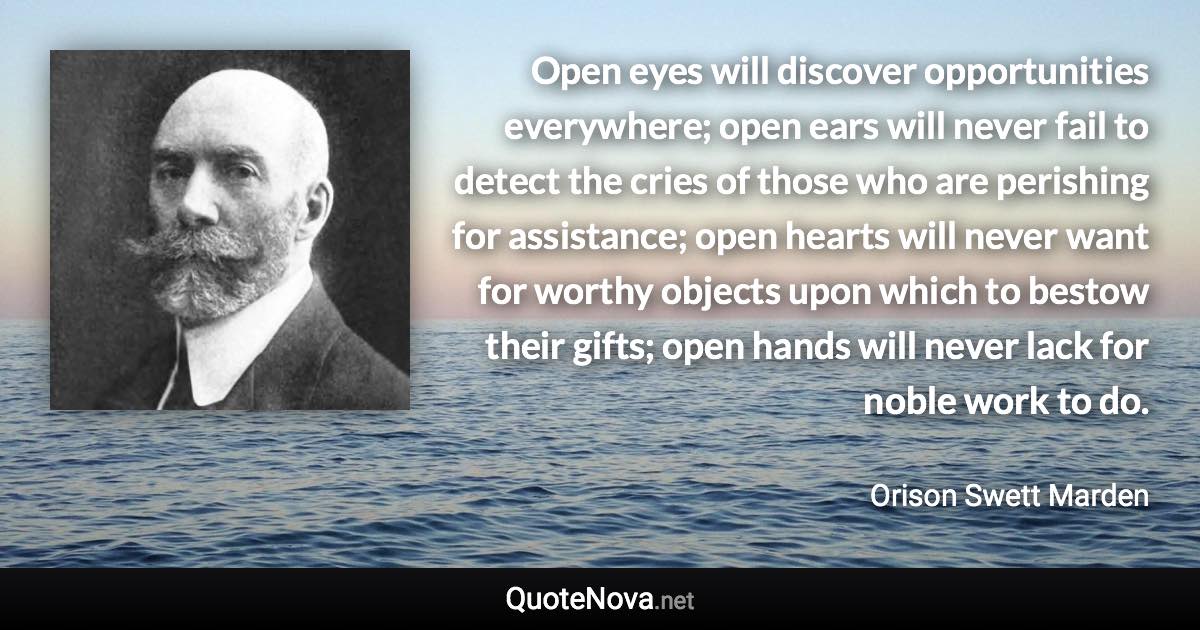 Open eyes will discover opportunities everywhere; open ears will never fail to detect the cries of those who are perishing for assistance; open hearts will never want for worthy objects upon which to bestow their gifts; open hands will never lack for noble work to do. - Orison Swett Marden quote