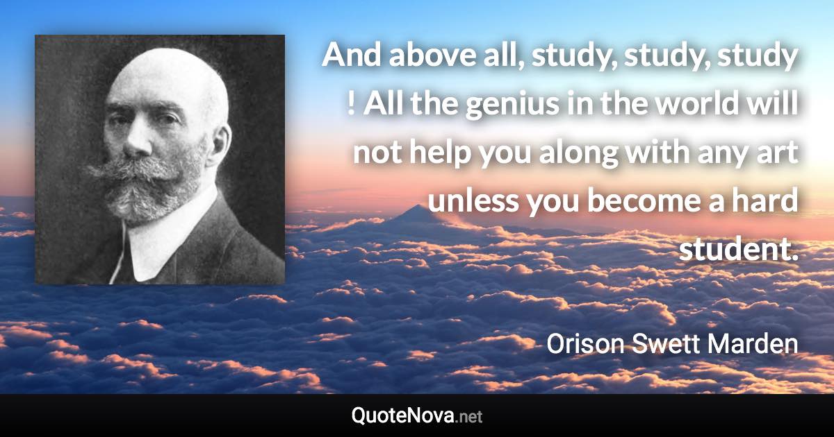 And above all, study, study, study ! All the genius in the world will not help you along with any art unless you become a hard student. - Orison Swett Marden quote