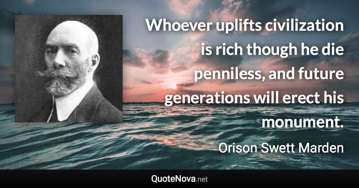 Whoever uplifts civilization is rich though he die penniless, and future generations will erect his monument. - Orison Swett Marden quote