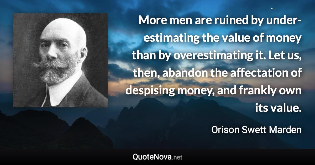 More men are ruined by under-estimating the value of money than by overestimating it. Let us, then, abandon the affectation of despising money, and frankly own its value. - Orison Swett Marden quote