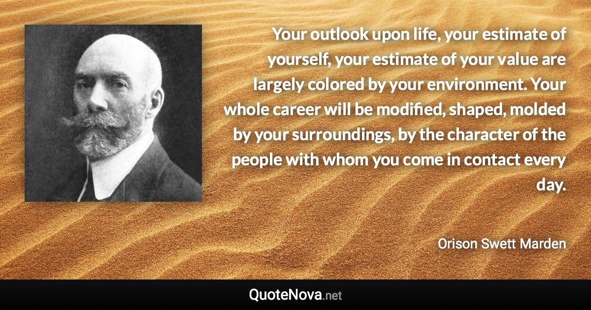 Your outlook upon life, your estimate of yourself, your estimate of your value are largely colored by your environment. Your whole career will be modified, shaped, molded by your surroundings, by the character of the people with whom you come in contact every day. - Orison Swett Marden quote