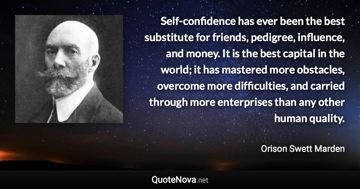 Self-confidence has ever been the best substitute for friends, pedigree, influence, and money. It is the best capital in the world; it has mastered more obstacles, overcome more difficulties, and carried through more enterprises than any other human quality. - Orison Swett Marden quote