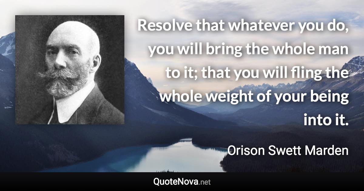 Resolve that whatever you do, you will bring the whole man to it; that you will fling the whole weight of your being into it. - Orison Swett Marden quote
