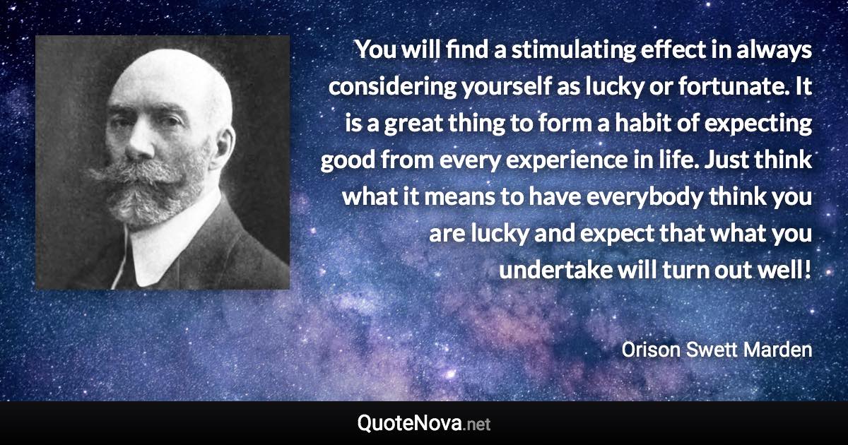 You will find a stimulating effect in always considering yourself as lucky or fortunate. It is a great thing to form a habit of expecting good from every experience in life. Just think what it means to have everybody think you are lucky and expect that what you undertake will turn out well! - Orison Swett Marden quote