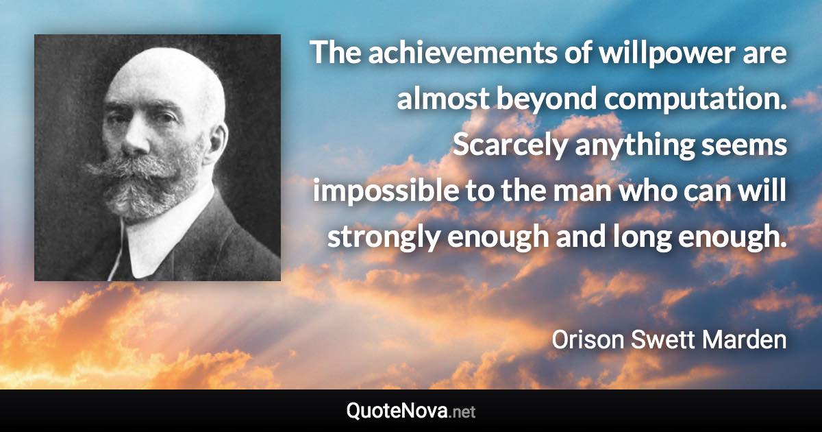 The achievements of willpower are almost beyond computation. Scarcely anything seems impossible to the man who can will strongly enough and long enough. - Orison Swett Marden quote