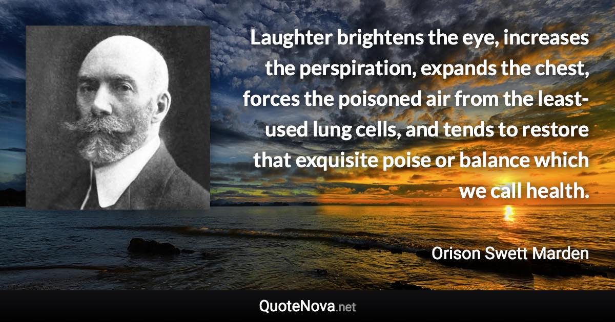 Laughter brightens the eye, increases the perspiration, expands the chest, forces the poisoned air from the least- used lung cells, and tends to restore that exquisite poise or balance which we call health. - Orison Swett Marden quote
