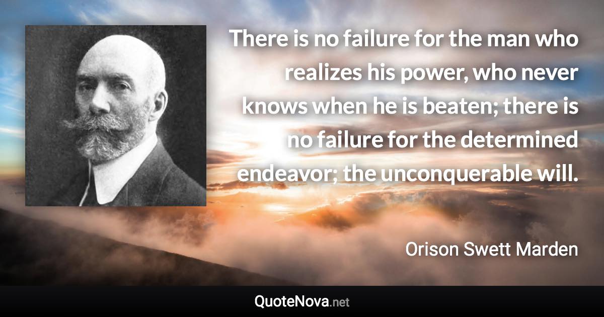 There is no failure for the man who realizes his power, who never knows when he is beaten; there is no failure for the determined endeavor; the unconquerable will. - Orison Swett Marden quote