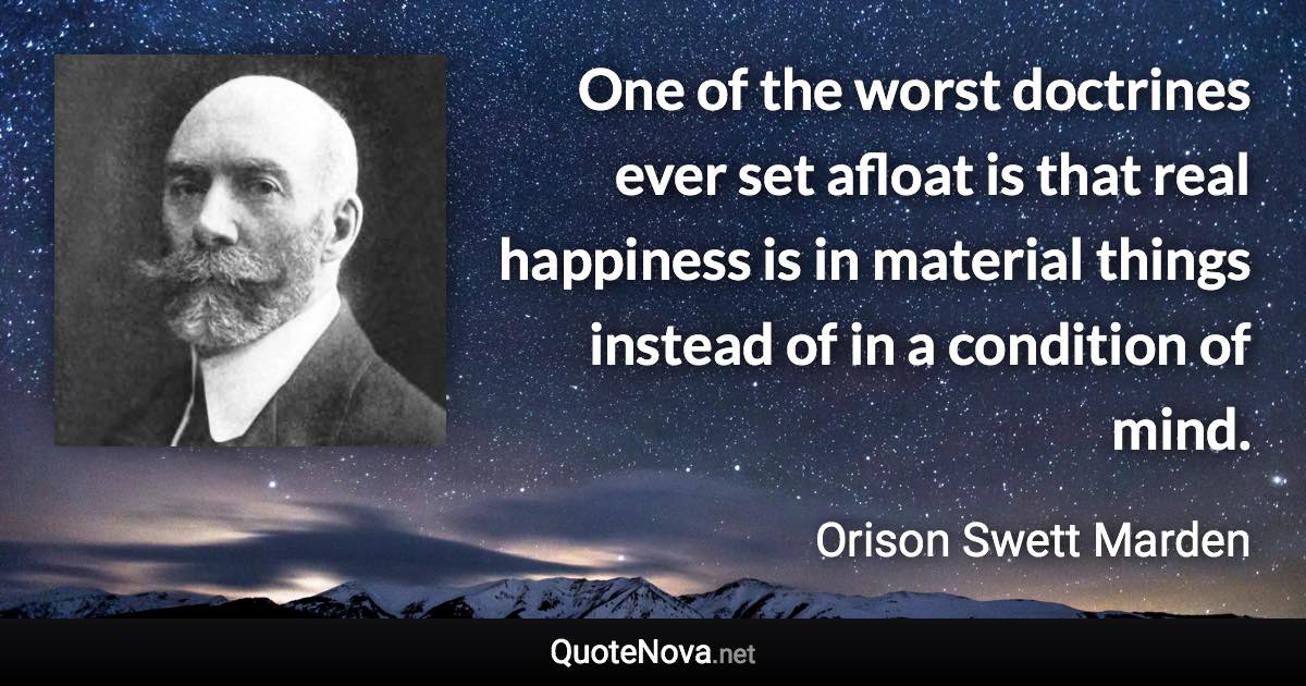 One of the worst doctrines ever set afloat is that real happiness is in material things instead of in a condition of mind. - Orison Swett Marden quote