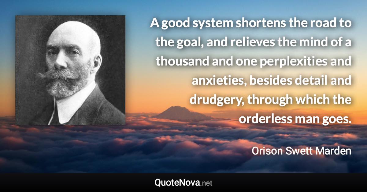 A good system shortens the road to the goal, and relieves the mind of a thousand and one perplexities and anxieties, besides detail and drudgery, through which the orderless man goes. - Orison Swett Marden quote