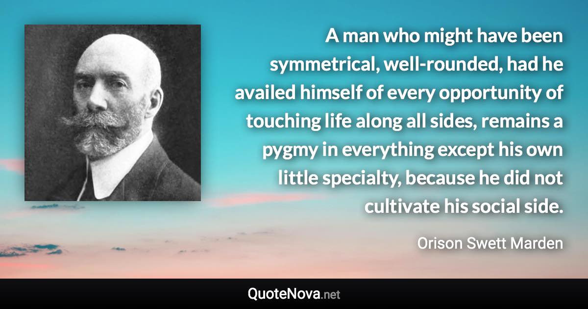 A man who might have been symmetrical, well-rounded, had he availed himself of every opportunity of touching life along all sides, remains a pygmy in everything except his own little specialty, because he did not cultivate his social side. - Orison Swett Marden quote