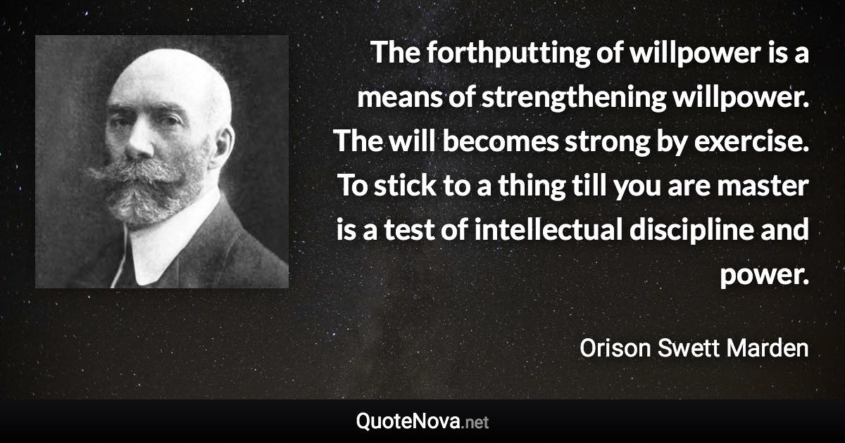 The forthputting of willpower is a means of strengthening willpower. The will becomes strong by exercise. To stick to a thing till you are master is a test of intellectual discipline and power. - Orison Swett Marden quote