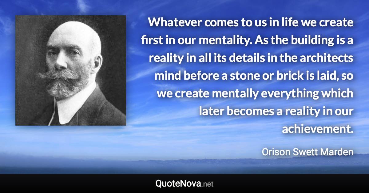 Whatever comes to us in life we create first in our mentality. As the building is a reality in all its details in the architects mind before a stone or brick is laid, so we create mentally everything which later becomes a reality in our achievement. - Orison Swett Marden quote