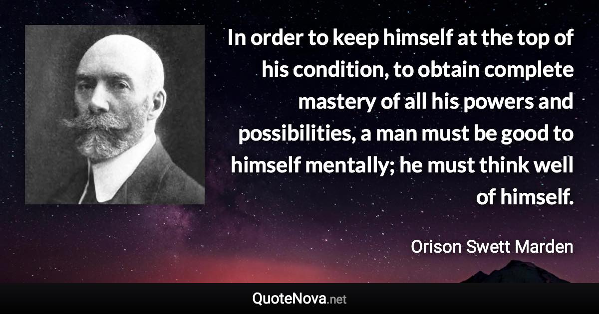In order to keep himself at the top of his condition, to obtain complete mastery of all his powers and possibilities, a man must be good to himself mentally; he must think well of himself. - Orison Swett Marden quote