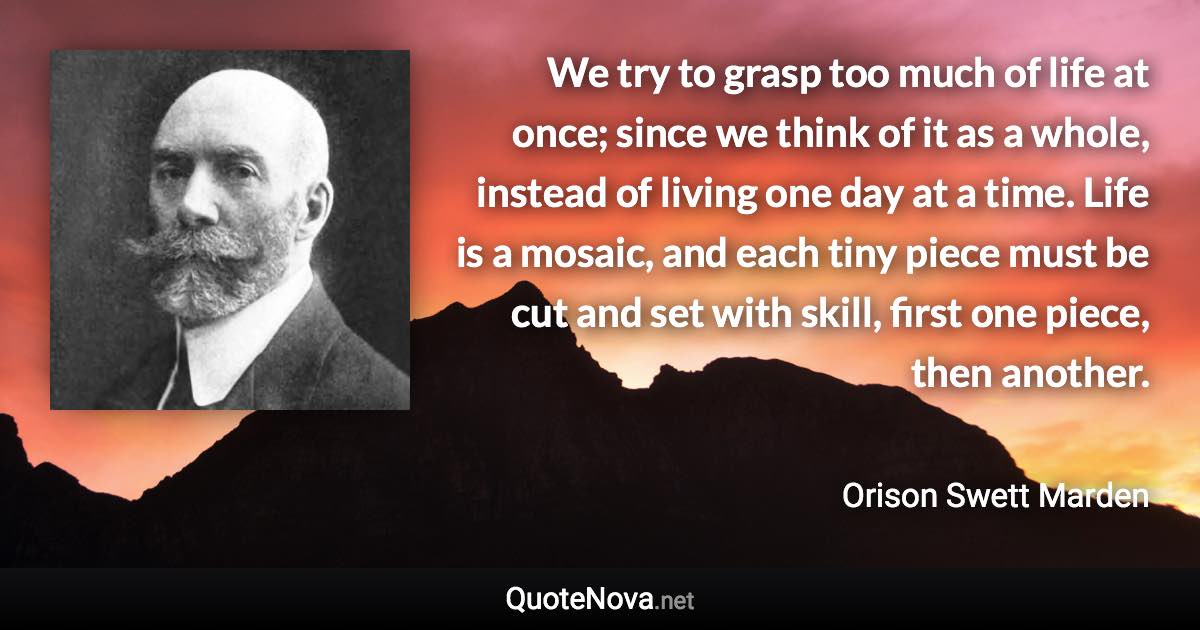 We try to grasp too much of life at once; since we think of it as a whole, instead of living one day at a time. Life is a mosaic, and each tiny piece must be cut and set with skill, first one piece, then another. - Orison Swett Marden quote