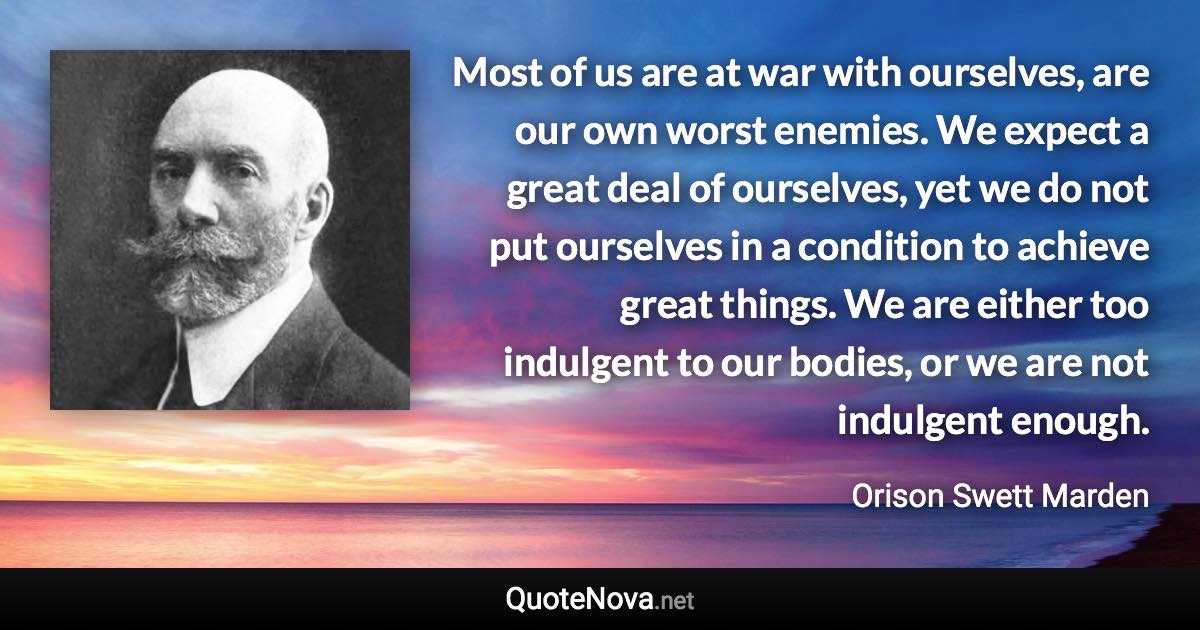 Most of us are at war with ourselves, are our own worst enemies. We expect a great deal of ourselves, yet we do not put ourselves in a condition to achieve great things. We are either too indulgent to our bodies, or we are not indulgent enough. - Orison Swett Marden quote