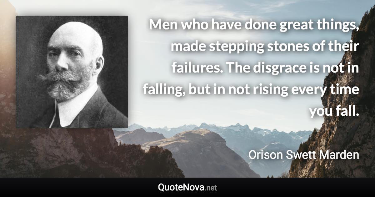 Men who have done great things, made stepping stones of their failures. The disgrace is not in falling, but in not rising every time you fall. - Orison Swett Marden quote