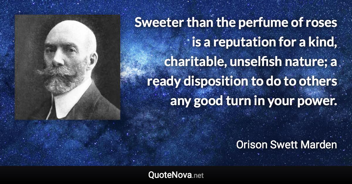 Sweeter than the perfume of roses is a reputation for a kind, charitable, unselfish nature; a ready disposition to do to others any good turn in your power. - Orison Swett Marden quote