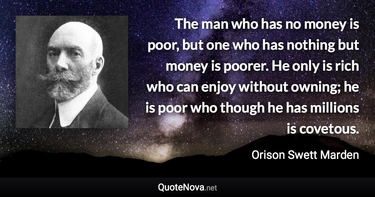 The man who has no money is poor, but one who has nothing but money is poorer. He only is rich who can enjoy without owning; he is poor who though he has millions is covetous. - Orison Swett Marden quote