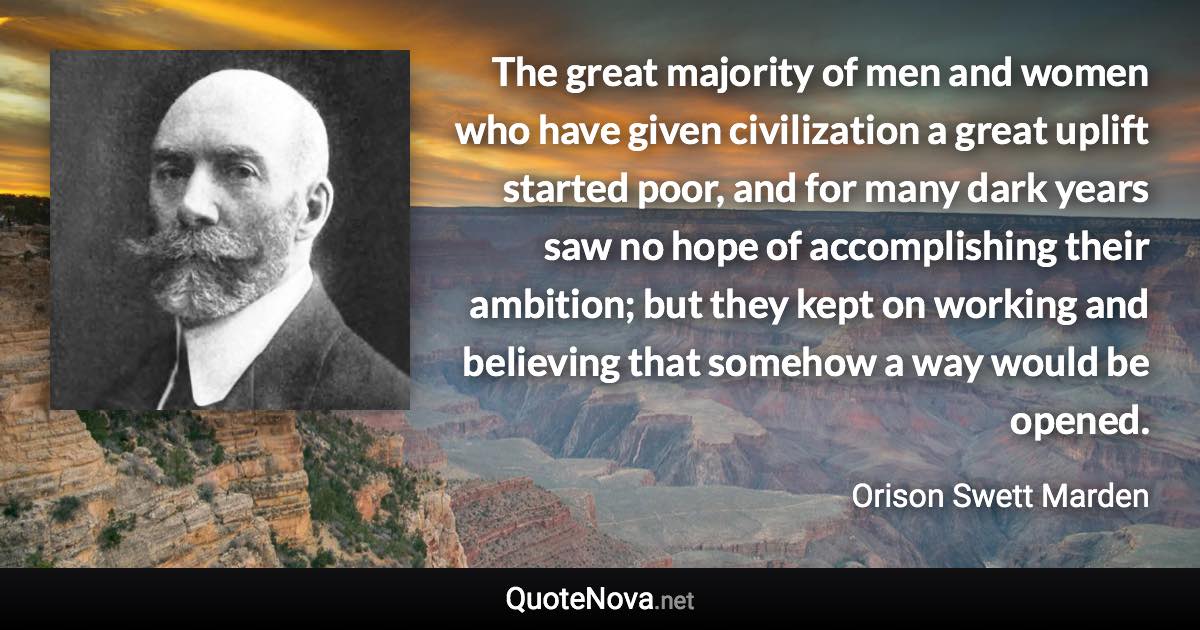 The great majority of men and women who have given civilization a great uplift started poor, and for many dark years saw no hope of accomplishing their ambition; but they kept on working and believing that somehow a way would be opened. - Orison Swett Marden quote