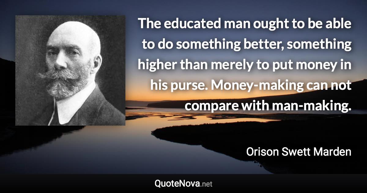 The educated man ought to be able to do something better, something higher than merely to put money in his purse. Money-making can not compare with man-making. - Orison Swett Marden quote
