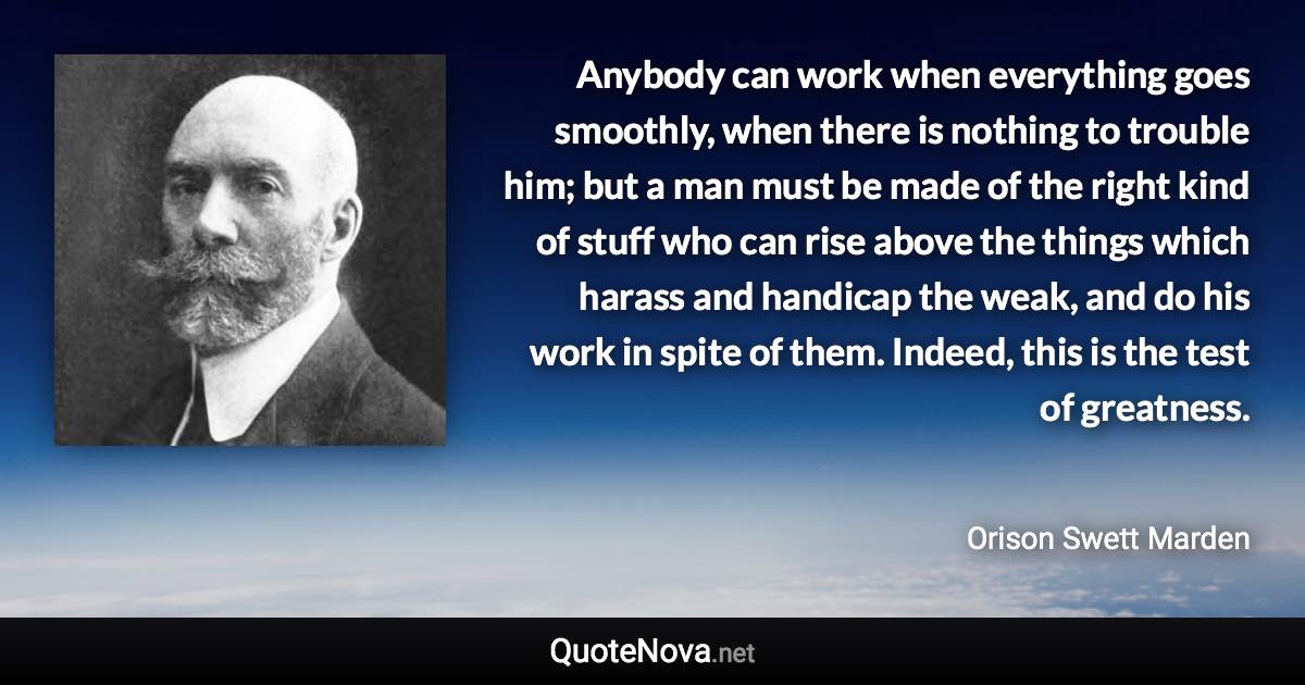 Anybody can work when everything goes smoothly, when there is nothing to trouble him; but a man must be made of the right kind of stuff who can rise above the things which harass and handicap the weak, and do his work in spite of them. Indeed, this is the test of greatness. - Orison Swett Marden quote