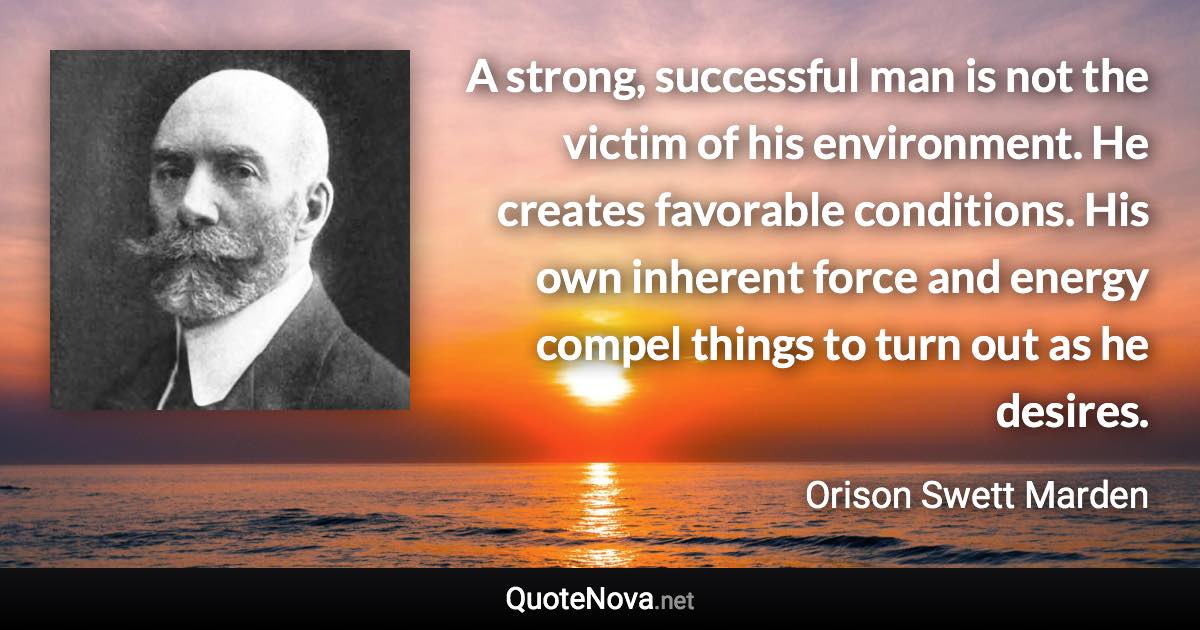 A strong, successful man is not the victim of his environment. He creates favorable conditions. His own inherent force and energy compel things to turn out as he desires. - Orison Swett Marden quote