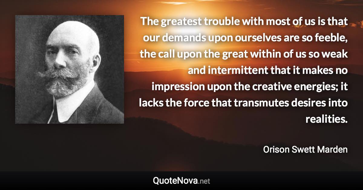 The greatest trouble with most of us is that our demands upon ourselves are so feeble, the call upon the great within of us so weak and intermittent that it makes no impression upon the creative energies; it lacks the force that transmutes desires into realities. - Orison Swett Marden quote