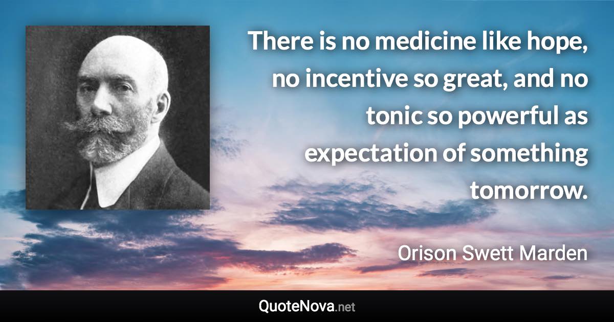 There is no medicine like hope, no incentive so great, and no tonic so powerful as expectation of something tomorrow. - Orison Swett Marden quote
