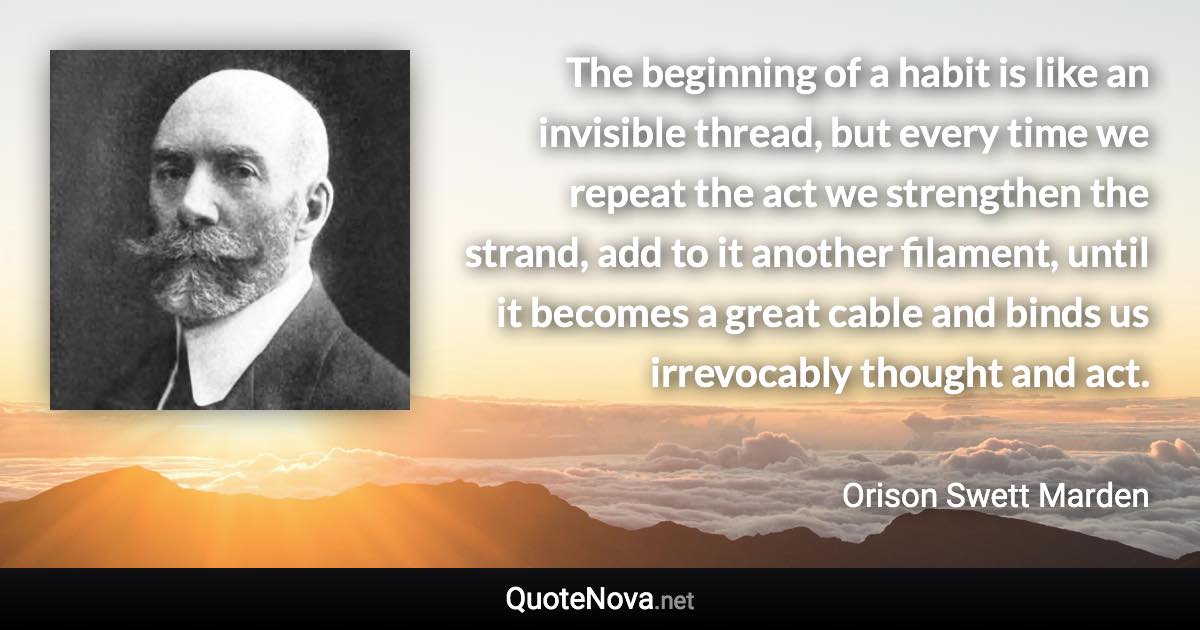 The beginning of a habit is like an invisible thread, but every time we repeat the act we strengthen the strand, add to it another filament, until it becomes a great cable and binds us irrevocably thought and act. - Orison Swett Marden quote