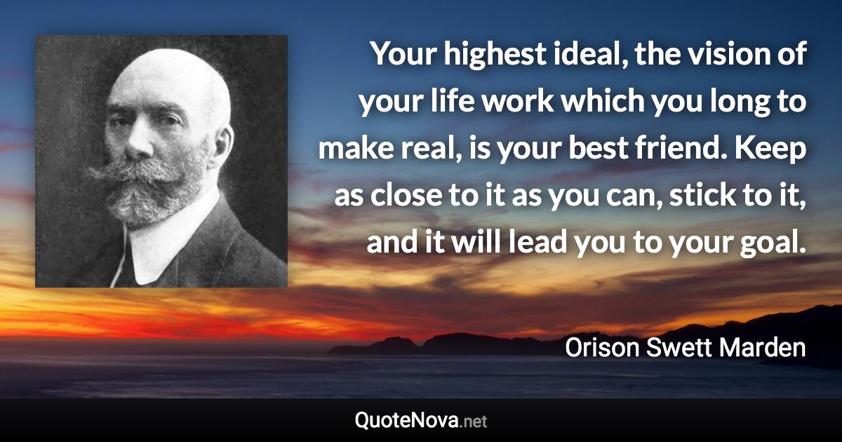 Your highest ideal, the vision of your life work which you long to make real, is your best friend. Keep as close to it as you can, stick to it, and it will lead you to your goal. - Orison Swett Marden quote