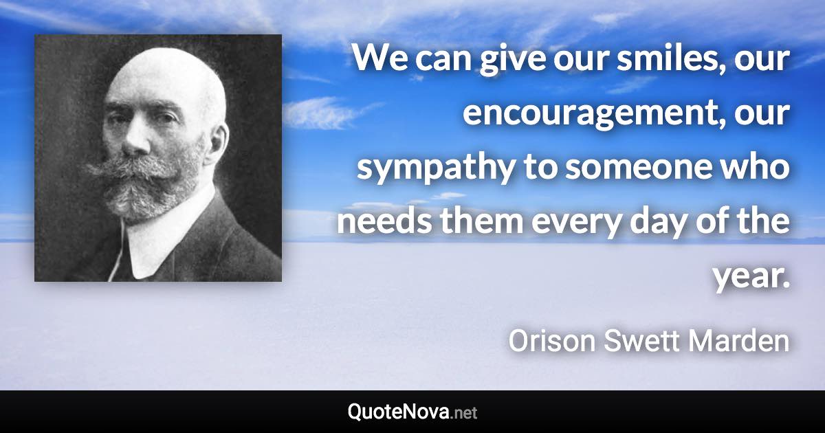 We can give our smiles, our encouragement, our sympathy to someone who needs them every day of the year. - Orison Swett Marden quote