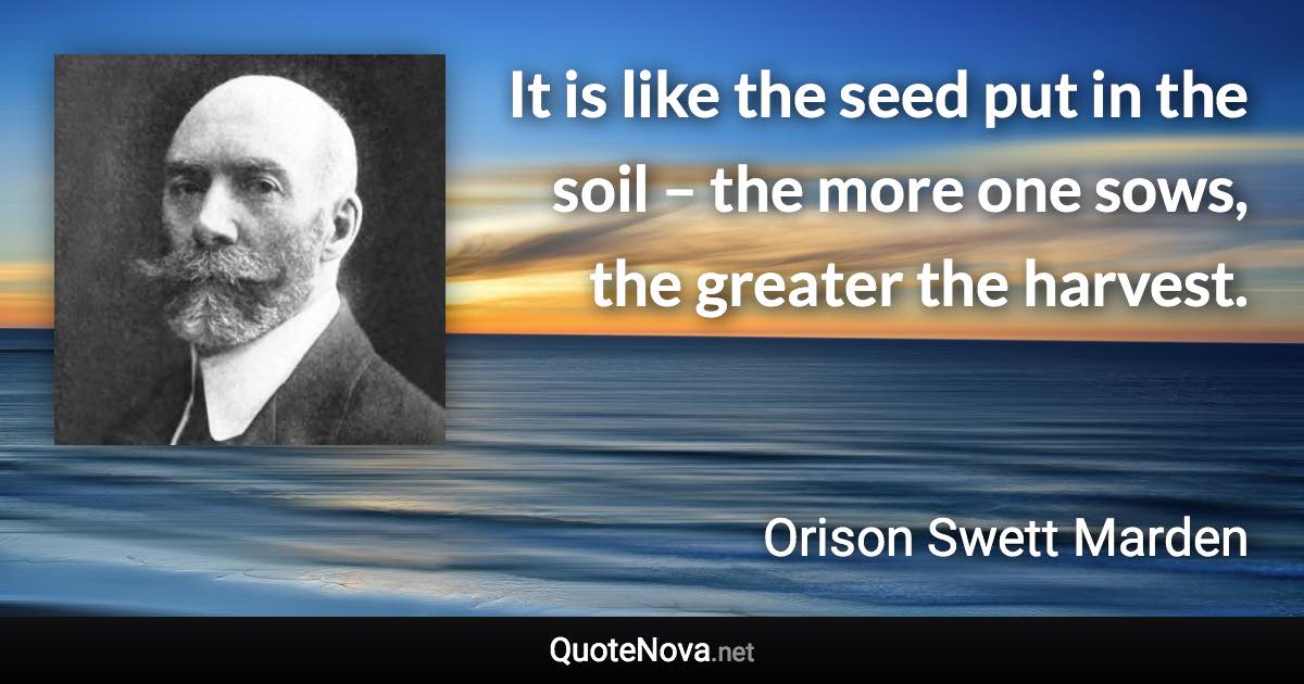 It is like the seed put in the soil – the more one sows, the greater the harvest. - Orison Swett Marden quote