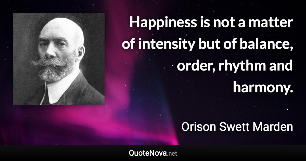 Happiness is not a matter of intensity but of balance, order, rhythm and harmony. - Orison Swett Marden quote