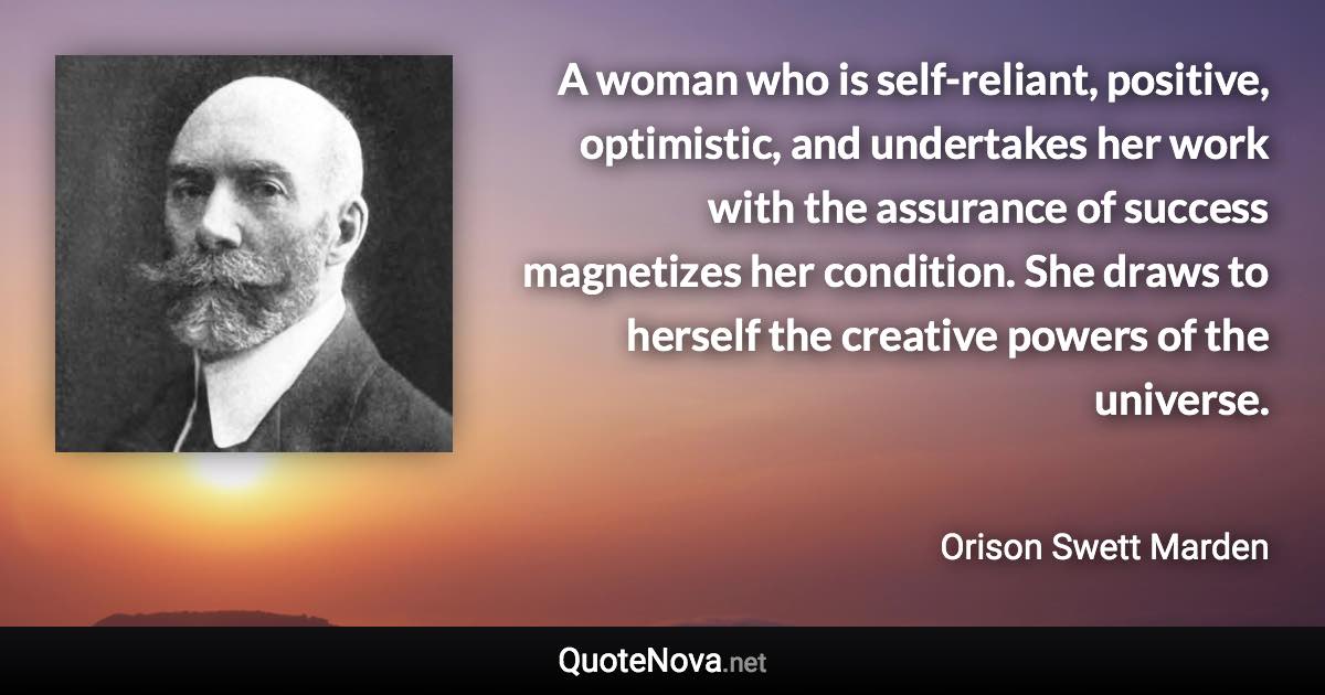 A woman who is self-reliant, positive, optimistic, and undertakes her work with the assurance of success magnetizes her condition. She draws to herself the creative powers of the universe. - Orison Swett Marden quote